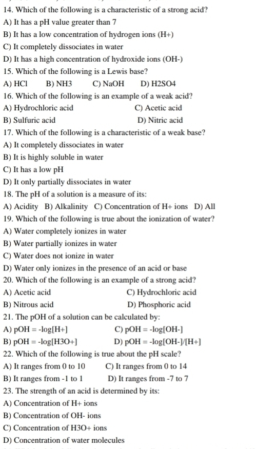 Which of the following is a characteristic of a strong acid?
A) It has a pH value greater than 7
B) It has a low concentration of hydrogen ions (H+)
C) It completely dissociates in water
D) It has a high concentration of hydroxide ions (OH-)
15. Which of the following is a Lewis base?
A) HCl B) NH3 C) NaOH D) H2SO4
16. Which of the following is an example of a weak acid?
A) Hydrochloric acid C) Acetic acid
B) Sulfuric acid D) Nitric acid
17. Which of the following is a characteristic of a weak base?
A) It completely dissociates in water
B) It is highly soluble in water
C) It has a low pH
D) It only partially dissociates in water
18. The pH of a solution is a measure of its:
A) Acidity B) Alkalinity C) Concentration of H+ ions D) All
19. Which of the following is true about the ionization of water?
A) Water completely ionizes in water
B) Water partially ionizes in water
C) Water does not ionize in water
D) Water only ionizes in the presence of an acid or base
20. Which of the following is an example of a strong acid?
A) Acetic acid C) Hydrochloric acid
B) Nitrous acid D) Phosphoric acid
21. The pOH of a solution can be calculated by:
A) pOH=-log [H+] C) pOH=-log [OH-]
B) pOH=-log [H3O+] D) pOH=-log [OH-]/[H+]
22. Which of the following is true about the pH scale?
A) It ranges from 0 to 10 C) It ranges from 0 to 14
B) It ranges from -1 to 1 D) It ranges from -7 to 7
23. The strength of an acid is determined by its:
A) Concentration of H+ ions
B) Concentration of OH- ions
C) Concentration of H3O+ ions
D) Concentration of water molecules