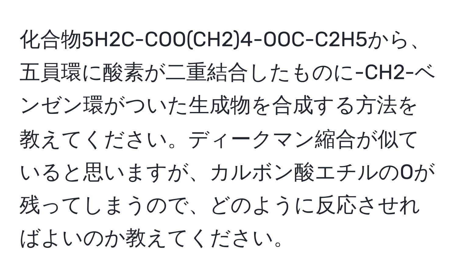 化合物5H2C-COO(CH2)4-OOC-C2H5から、五員環に酸素が二重結合したものに-CH2-ベンゼン環がついた生成物を合成する方法を教えてください。ディークマン縮合が似ていると思いますが、カルボン酸エチルのOが残ってしまうので、どのように反応させればよいのか教えてください。