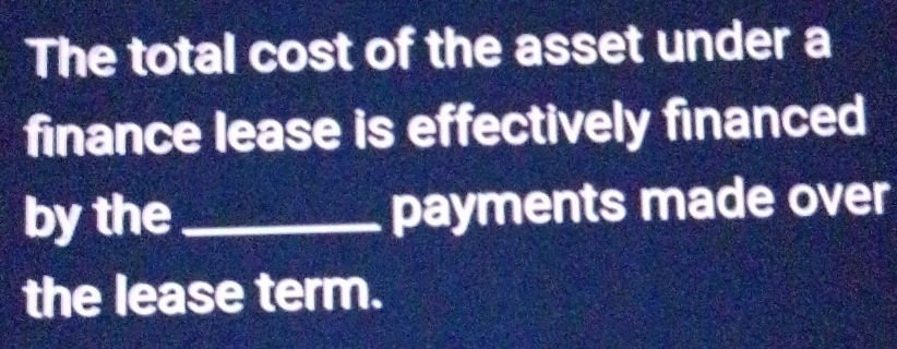 The total cost of the asset under a 
finance lease is effectively financed 
by the_ payments made over 
the lease term.