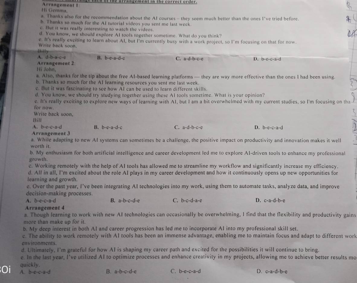 ge eacn of the arrangement in the correct order.
Arrangement 1:
Hí Gemma,
a. Thanks also for the recommendation about the AI courses - they seem much better than the ones I've tried before.
b. Thanks so much for the AI tutorial videos you sent me last week.
c. But it was really interesting to watch the videos.
d. You know, we should explore AI tools together sometime. What do you think?
e. It's really exciting to learn about AI, but I'm currently busy with a work project, so I'm focusing on that for now.
Write back soon.
Billy
A. d-b-a-c-e B. b-e-a-d-c C. a-d-b-c-e
Arrangement 2: D. b-e-c-a-d
Hi John,
a. Also, thanks for the tip about the free AI-based learning platforms — they are way more effective than the ones I had been using.
b. Thanks so much for the AI learning resources you sent me last week.
c. But it was fascinating to see how AI can be used to learn different skills.
d. You know, we should try studying together using these AI tools sometime. What is your opinion?
e. It's really exciting to explore new ways of learning with AI, but I am a bit overwhelmed with my current studies, so I'm focusing on tha
for now.
Write back soon.
Bill
A.b-e-c-a-d B. b-e-a-d-c C. a-d- ∠ C-∠ 2=1^ 、 D. b-e-c-a-d
Arrangement 3
a. While adapting to new AI systems can sometimes be a challenge, the positive impact on productivity and innovation makes it well
worth it.
b. My enthusiasm for both artificial intelligence and career development led me to explore A1-driven tools to enhance my professional
growth.
c. Working remotely with the help of AI tools has allowed me to streamline my workflow and significantly increase my efficiency.
d. All in all, I'm excited about the role AI plays in my career development and how it continuously opens up new opportunities for
learning and growth.
e. Over the past year, I’ve been integrating AI technologies into my work, using them to automate tasks, analyze data, and improve
decision-making processes.
A. b-e-c-a-d B. a-b-c-d-e C. b-c-d-a-e D. c-a-d-b-e
Arrangement 4
a. Though learning to work with new AI technologies can occasionally be overwhelming, I find that the flexibility and productivity gains
more than make up for it.
b. My deep interest in both AI and career progression has led me to incorporate AI into my professional skill set.
c. The ability to work remotely with AI tools has been an immense advantage, enabling me to maintain focus and adapt to different work
environments.
d. Ultimately, I'm grateful for how AI is shaping my career path and excited for the possibilities it will continue to bring.
e. In the last year, I’ve utilized AI to optimize processes and enhance creativity in my projects, allowing me to achieve better results mo
quickly.
Oi A. b-e-c-a-d B. a-b-c-d-e C. b-e-c -a-d D. c-a-d-b-