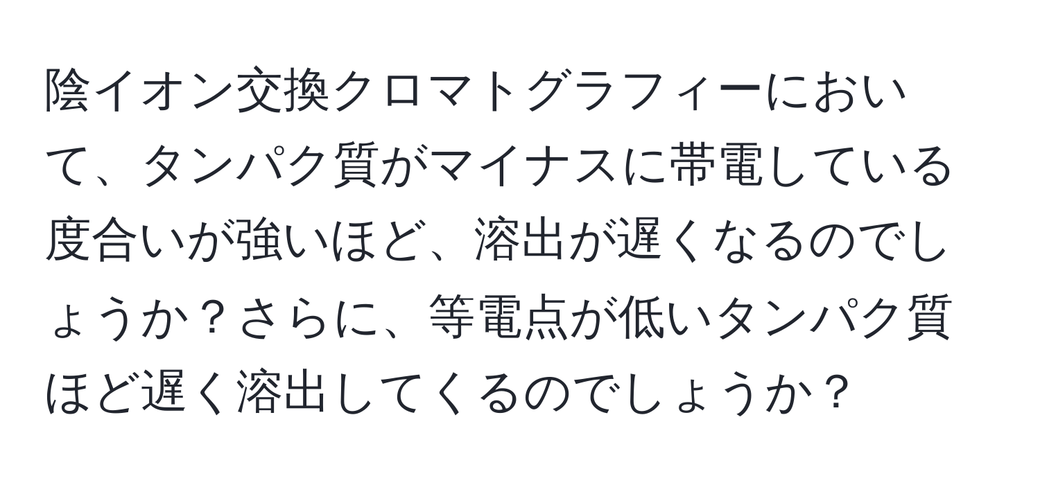 陰イオン交換クロマトグラフィーにおいて、タンパク質がマイナスに帯電している度合いが強いほど、溶出が遅くなるのでしょうか？さらに、等電点が低いタンパク質ほど遅く溶出してくるのでしょうか？