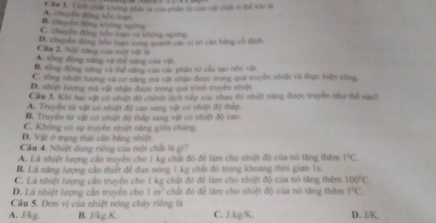 Cầo 1. Tính chất không phải là của phân tử của vật chất ở thể khi là
A. chuyện động hôn loạn
B. chuyên động không ngimg
C. chuyên động hỗn loạn và không ngừng
Dc chuyển động hồn loạn xng quanh các vị trí cân băng cô định.
Cầu 2. Nội năng của một vật là
Au tổng động năng và thể năng của vật
B. tổng động năng và thể năng của các phân tử cầu tạo nên vật
C. tổng nhiệt lượng và cơ năng má vật nhận được trong quá truyền nhiệt và thực hiện công
D. nhiệt lượng má vật nhận được trong quá trình truyền nhiệt.
Cầu 3. Khi hai vật có nhiệt độ chênh lệch tiếp xúc nhau thi nhiệt năng được truyền như thể não?
A. Truyền từ vật có nhiệt độ cao sang vật có nhiệt độ thấp.
B. Truyền từ vật có nhiệt độ thấp sang vật có nhiệt độ cao.
C. Không có sự truyền nhiệt năng giữa chúng
D. Vật ở trạng thái cần băng nhiệt.
Cầu 4. Nhiệt dung riêng của một chất là gi?
A. Là nhiệt lượng cần truyền cho 1 kg chất đó để làm cho nhiệt độ của nó tăng thêm 1°C.
B. Là năng lượng cần thiết để đun nóng 1 kg chất đó trong khoảng thời gian 1s.
C. Là nhiệt lượng cần truyền cho 1 kg chất đó để làm cho nhiệt độ của nó tăng thêm 100°C.
D. Là nhiệt lượng cần truyền cho 1m^3 chất đó để làm cho nhiệt độ của nó tăng thêm 1°C.
Câu 5. Đơn vị của nhiệt nóng chảy riêng là
A. J/kg. B. J/kg.K. C. J.kg/K. D. J/K.