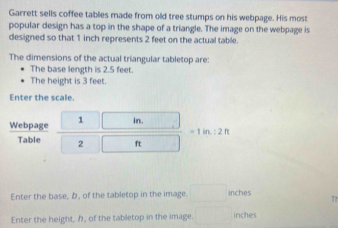 Garrett sells coffee tables made from old tree stumps on his webpage. His most 
popular design has a top in the shape of a triangle. The image on the webpage is 
designed so that 1 inch represents 2 feet on the actual table. 
The dimensions of the actual triangular tabletop are: 
The base length is 2.5 feet. 
The height is 3 feet. 
Enter the scale. 
Webpage frac  1 m 2 n=1in:2ft
_ 1 
Table 
Enter the base, b, of the tabletop in the image. □ inches
Th 
Enter the height, , of the tabletop in the image. □ inches