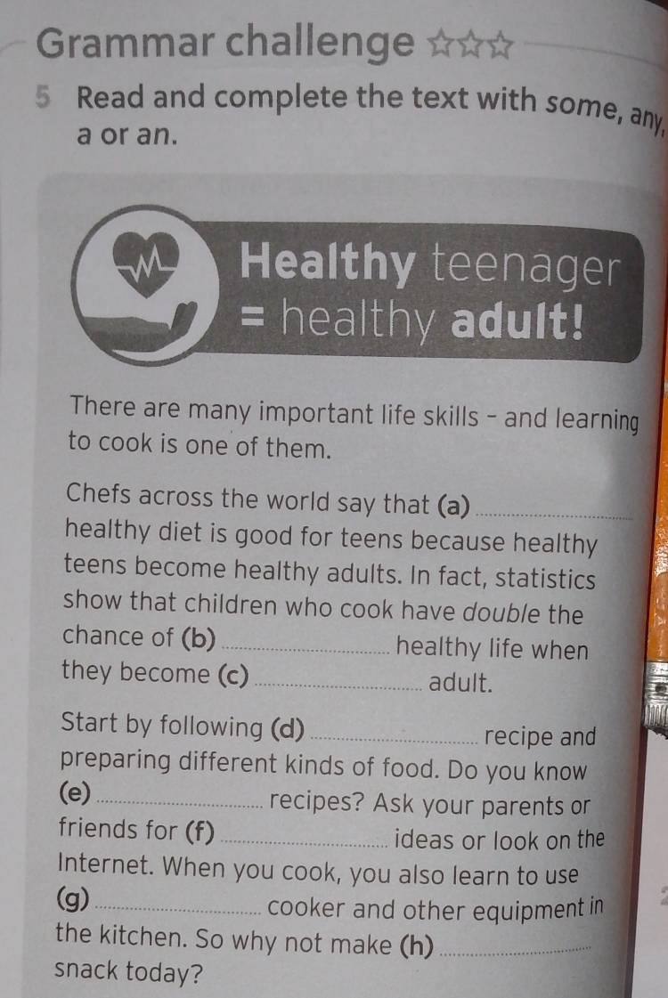 Grammar challenge 
5 Read and complete the text with some, any, 
a or an. 
Healthy teenager 
= healthy adult! 
There are many important life skills - and learning 
to cook is one of them. 
Chefs across the world say that (a)_ 
healthy diet is good for teens because healthy 
teens become healthy adults. In fact, statistics 
show that children who cook have double the 
chance of (b) _healthy life when 
they become (c)_ adult. 
Start by following (d)_ 
recipe and 
preparing different kinds of food. Do you know 
(e) _recipes? Ask your parents or 
friends for (f)_ 
ideas or look on the 
Internet. When you cook, you also learn to use 
(g)_ 
cooker and other equipment in 
the kitchen. So why not make (h)_ 
snack today?