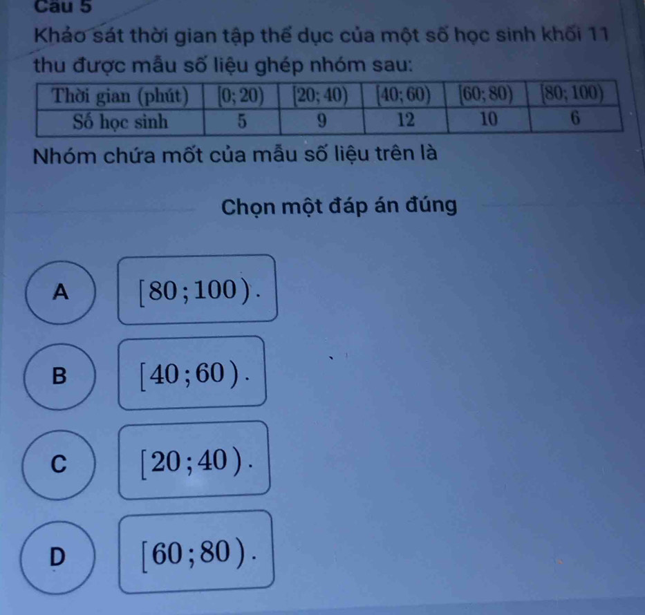 Cau 5
Khảo sát thời gian tập thể dục của một số học sinh khối 11
thu được mẫu số liệu ghép nhóm sau:
Nhóm chứa mốt của mẫu số liệu trên là
Chọn một đáp án đúng
A [80;100).
B [40;60).
C [20;40).
D [60;80).