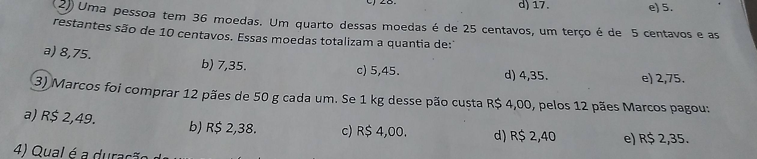 d) 17. e) 5.
2)) Uma pessoa tem 36 moedas. Um quarto dessas moedas é de 25 centavos, um terço é de 5 centavos e as
restantes são de 10 centavos. Essas moedas totalizam a quantia de:1
a) 8,75.
b) 7,35. c) 5,45. d) 4,35.
e) 2,75.
(3) Marcos foi comprar 12 pães de 50 g cada um. Se 1 kg desse pão custa R$ 4,00, pelos 12 pães Marcos pagou:
a) R$ 2,49.
b) R$ 2,38. c) R$ 4,00.
d) R$ 2,40 e) R$ 2,35.
4 Qual é urç ã