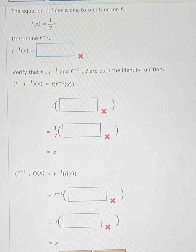 The equation defines a one-to-one function f.
f(x)= 1/7 x
Determine f^(-1).
f^(-1)(x)=□ × 
Verify that f 。 f^(-1) and f^(-1) 。 f are both the identity function.
(fcirc f^(-1))(x)=f(f^(-1)(x))
=f(□ □ )
= 1/7 (□ _* )
=x
(f^(-1)circ f)(x)=f^(-1)(f(x))
=f^(-1)(□ * )
=7(□ * )
=x