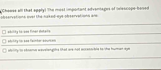 (Choose all that apply) The most important advantages of telescope-based
observations over the naked-eye observations are:
ability to see finer details
ability to see fainter sources
ability to observe wavelengths that are not accessible to the human eye