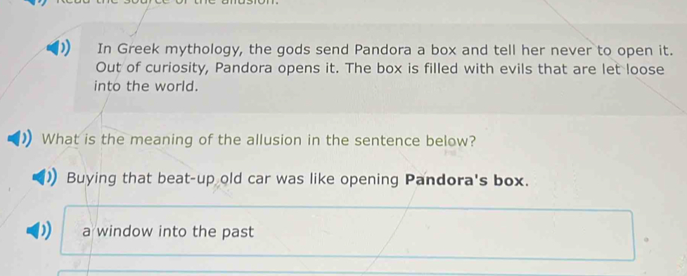 In Greek mythology, the gods send Pandora a box and tell her never to open it.
Out of curiosity, Pandora opens it. The box is filled with evils that are let loose
into the world.
What is the meaning of the allusion in the sentence below?
Buying that beat-up old car was like opening Pandora's box.
D a window into the past