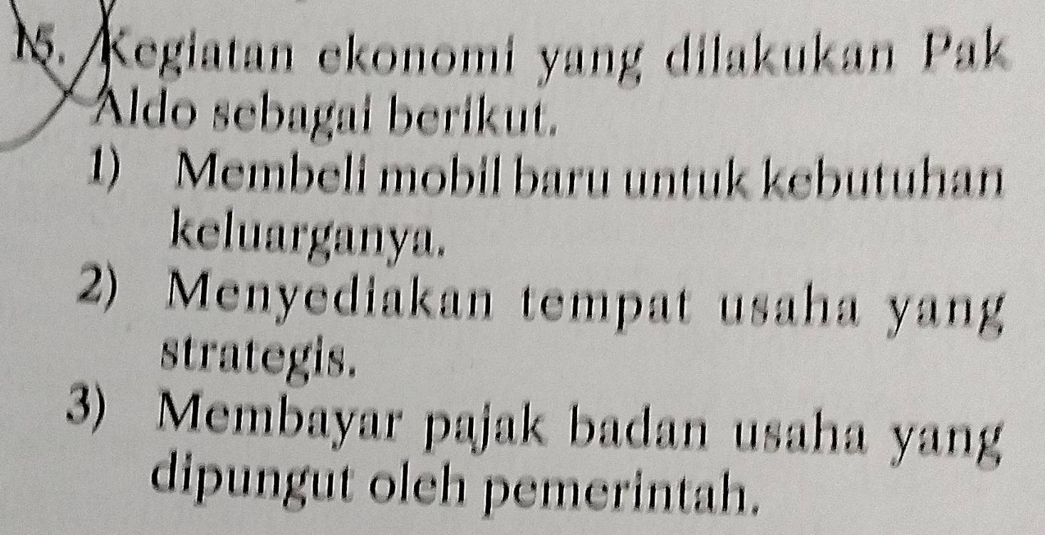 Kegiatan ekonomi yang dilakukan Pak
Aldo sebagai berikut.
1) Membeli mobil baru untuk kebutuhan
keluarganya.
2) Menyediakan tempat usaha yang
strategis.
3) Membayar pajak badan usaha yang
dipungut oleh pemerintah.