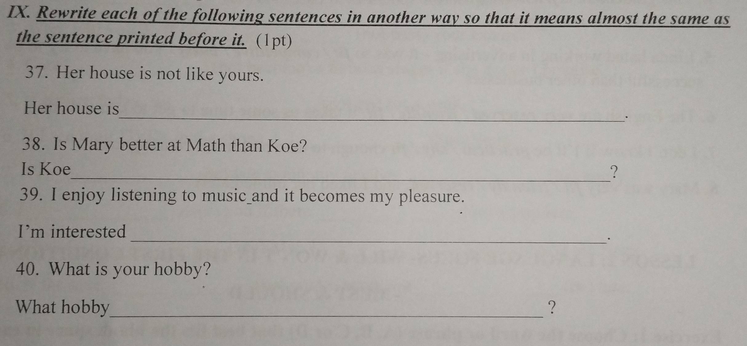 Rewrite each of the following sentences in another way so that it means almost the same as 
the sentence printed before it. (1pt) 
37. Her house is not like yours. 
_ 
Her house is 
. 
38. Is Mary better at Math than Koe? 
Is Koe_ ? 
39. I enjoy listening to music_and it becomes my pleasure. 
I’m interested 
_· 
40. What is your hobby? 
What hobby_ ？