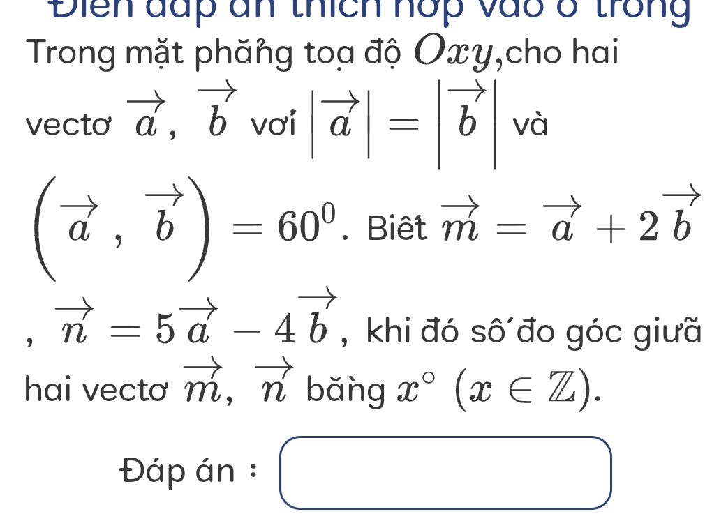 Điển đấp ân thích hớp vào ở trong 
Trong mặt phăng toa độ Oxy,cho hai 
vecto vector a, vector b vơi |vector a|=|vector b| và
(vector a,vector b)=60^0. Biêt vector m=vector a+2vector b
,vector n=5vector a-4vector b , khi đó sô đo góc giưã 
hai vectơ vector m,vector n bǎng x°(x∈ Z). 
Đáp án : ( ^ □ 