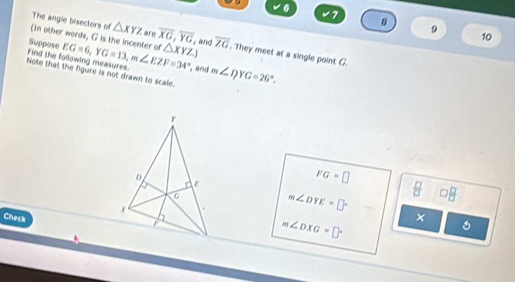 D 6
7 8 
The angle bisectors of △ XYZ are overline XG, overline YG
9 
10 
Suppose 
(In other words, G is the incenter of △ XYZ.) , and overline ZG. They meet at a single point G. 
Find the following measures. EG=6, YG=13, m∠ EZF=34° , and m∠ I? G=26°, 
Note that the figure is not drawn to scale.
FG=□
m∠ DYE=□°
 □ /□   □  □ /□  
Check
m∠ DXG=□°
× 
6