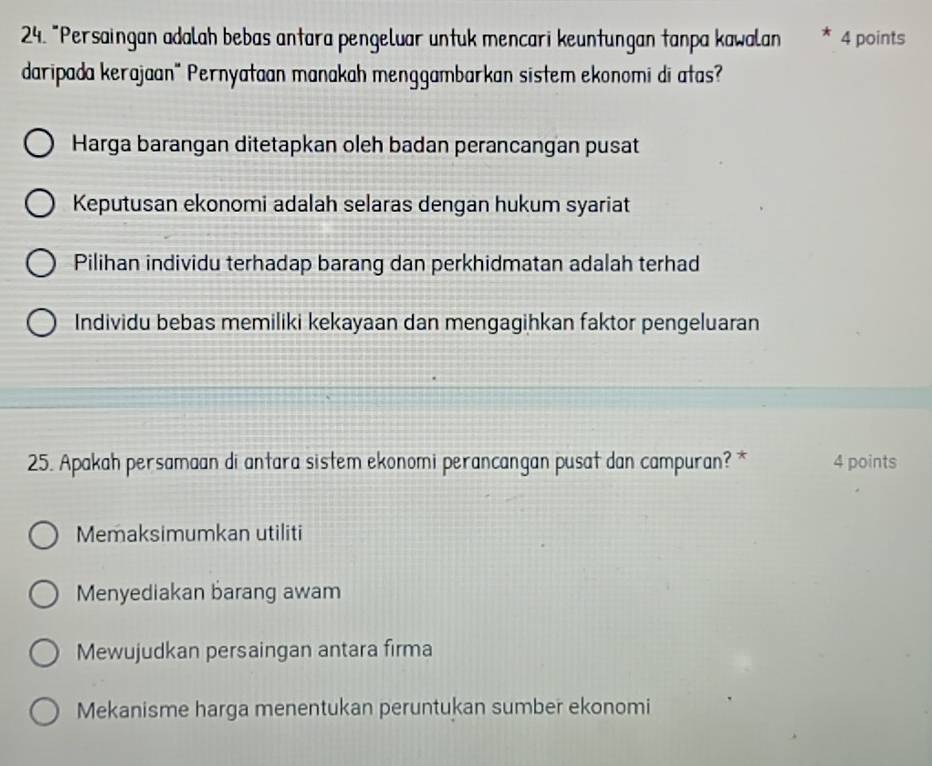 "Persaingan adalah bebas antara pengeluar untuk mencari keuntungan tanpa kawalan * 4 points
daripada kerajaan" Pernyataan manakah menggambarkan sistem ekonomi di atas?
Harga barangan ditetapkan oleh badan perancangan pusat
Keputusan ekonomi adalah selaras dengan hukum syariat
Pilihan individu terhadap barang dan perkhidmatan adalah terhad
Individu bebas memiliki kekayaan dan mengagihkan faktor pengeluaran
25. Apakah persamaan di antara sistem ekonomi perancangan pusat dan campuran? * 4 points
Memaksimumkan utiliti
Menyediakan barang awam
Mewujudkan persaingan antara firma
Mekanisme harga menentukan peruntukan sumber ekonomi