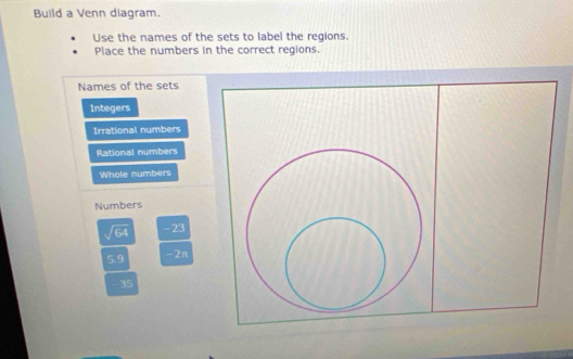 Build a Venn diagram. 
Use the names of the sets to label the regions. 
Place the numbers in the correct regions. 
Names of the sets 
Integers 
Irrational numbers 
Rational numbers 
Whole numbers 
Numbers
sqrt(64) -23
59 - 2π
- 35