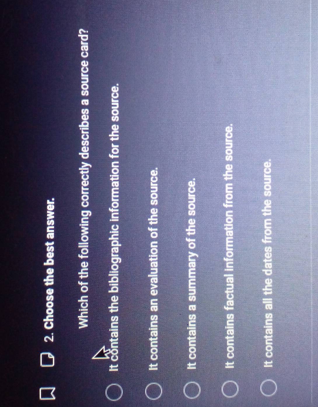 Choose the best answer.
Which of the following correctly describes a source card?
It contains the bibliographic information for the source.
It contains an evaluation of the source.
It contains a summary of the source.
It contains factual information from the source.
It contains all the dates from the source.
