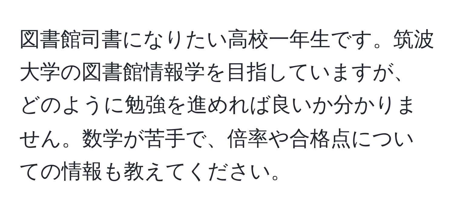 図書館司書になりたい高校一年生です。筑波大学の図書館情報学を目指していますが、どのように勉強を進めれば良いか分かりません。数学が苦手で、倍率や合格点についての情報も教えてください。