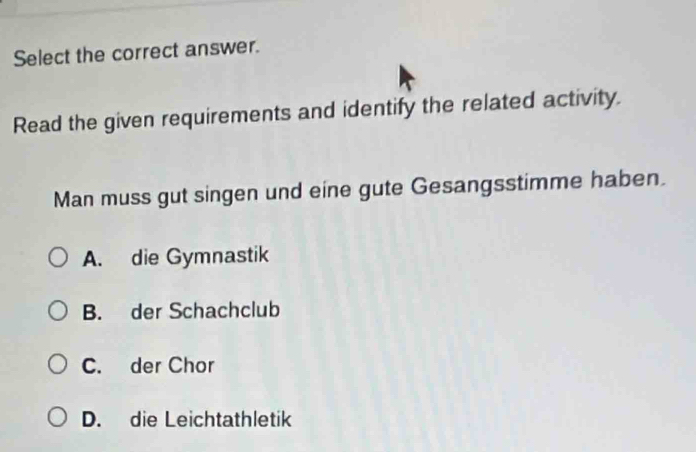 Select the correct answer.
Read the given requirements and identify the related activity.
Man muss gut singen und eine gute Gesangsstimme haben.
A. die Gymnastik
B. der Schachclub
C. der Chor
D. die Leichtathletik