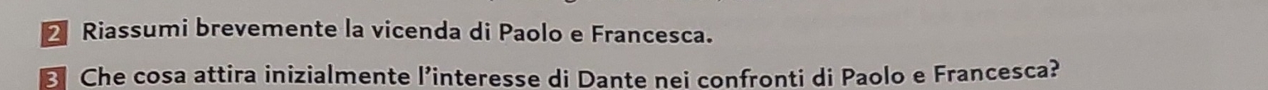 Riassumi brevemente la vicenda di Paolo e Francesca. 
B Che cosa attira inizialmente l’interesse di Dante nei confronti di Paolo e Francesca?