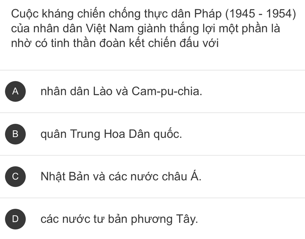 Cuộc kháng chiến chống thực dân Pháp (1945-1954)
của nhân dân Việt Nam giành thắng lợi một phần là
nhờ có tinh thần đoàn kết chiến đấu với
A nhân dân Lào và Cam-pu-chia.
B quân Trung Hoa Dân quốc.
C Nhật Bản và các nước châu Á.
D các nước tư bản phương Tây.