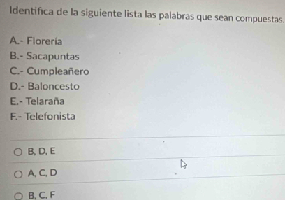 Identifica de la siguiente lista las palabras que sean compuestas.
A.- Florería
B.- Sacapuntas
C.- Cumpleañero
D.- Baloncesto
E.- Telaraña
F.- Telefonista
B, D, E
A, C, D
B, C, F