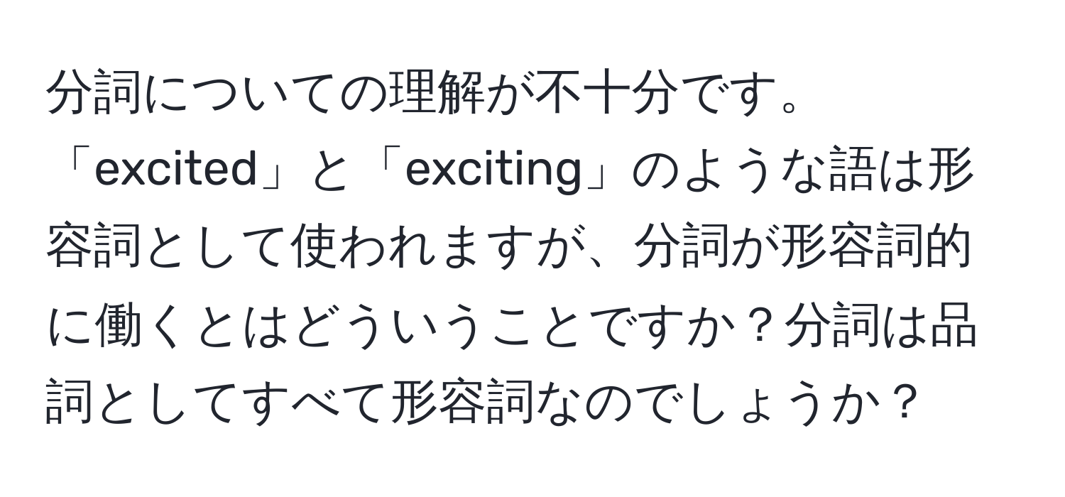 分詞についての理解が不十分です。「excited」と「exciting」のような語は形容詞として使われますが、分詞が形容詞的に働くとはどういうことですか？分詞は品詞としてすべて形容詞なのでしょうか？