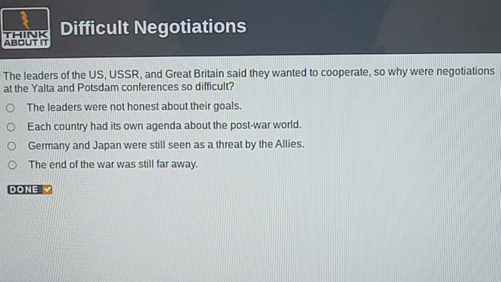 THINK Difficult Negotiations
ABOUT IT
The leaders of the US, USSR, and Great Britain said they wanted to cooperate, so why were negotiations
at the Yalta and Potsdam conferences so difficult?
The leaders were not honest about their goals.
Each country had its own agenda about the post-war world.
Germany and Japan were still seen as a threat by the Allies.
The end of the war was still far away.
DONE