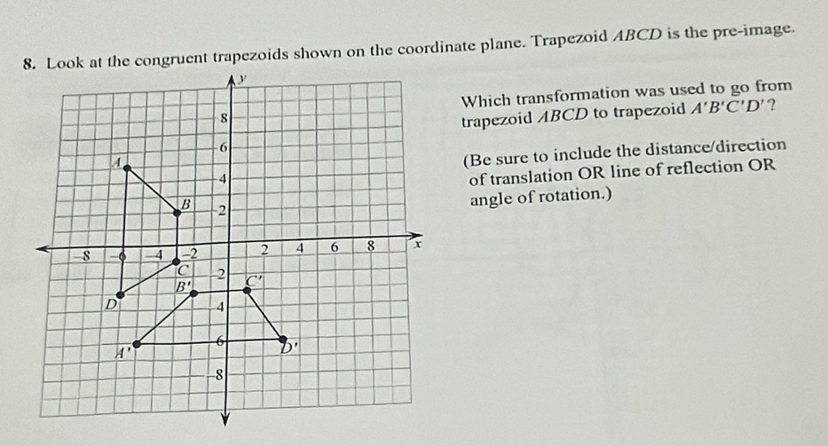 Look at the congruent trapezoids shown on the coordinate plane. Trapezoid ABCD is the pre-image.
Which transformation was used to go from
trapezoid ABCD to trapezoid A'B'C'D' ?
(Be sure to include the distance/direction
of translation OR line of reflection OR
angle of rotation.)