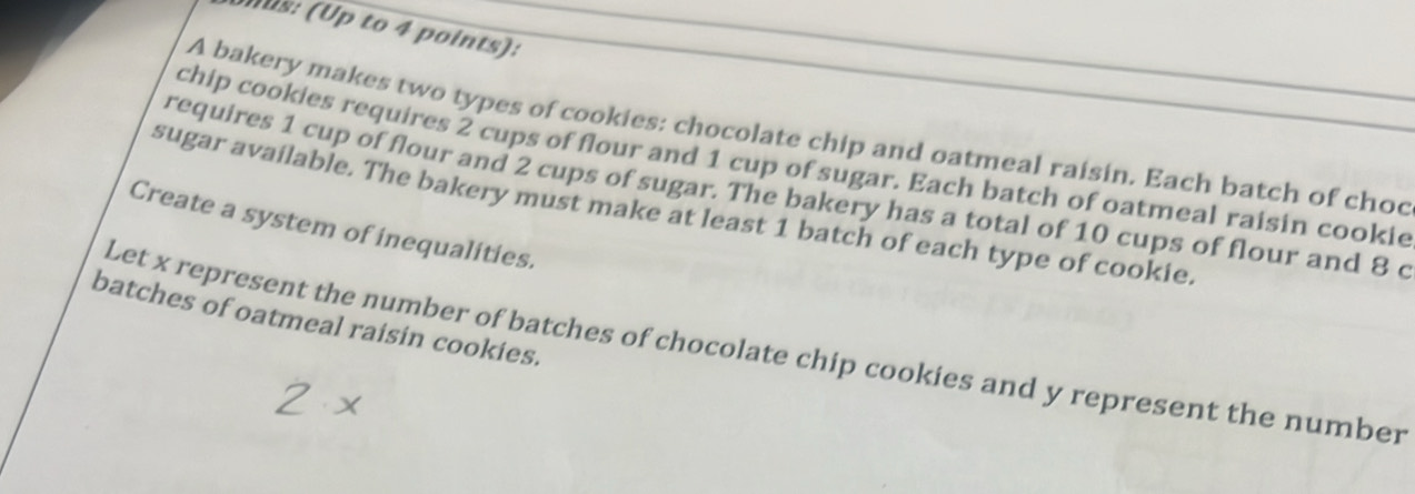 Mus: (Up to 4 points): 
A bakery makes two types of cookies: chocolate chip and oatmeal raisin. Each batch of choc 
chip cookies requires 2 cups of flour and 1 cup of sugar. Each batch of oatmeal raisin cookie 
requires 1 cup of flour and 2 cups of sugar. The bakery has a total of 10 cups of flour and 8 c 
sugar available. The bakery must make at least 1 batch of each type of cookie. 
Create a system of inequalities. 
batches of oatmeal raisin cookies. 
Let x represent the number of batches of chocolate chip cookies and y represent the number