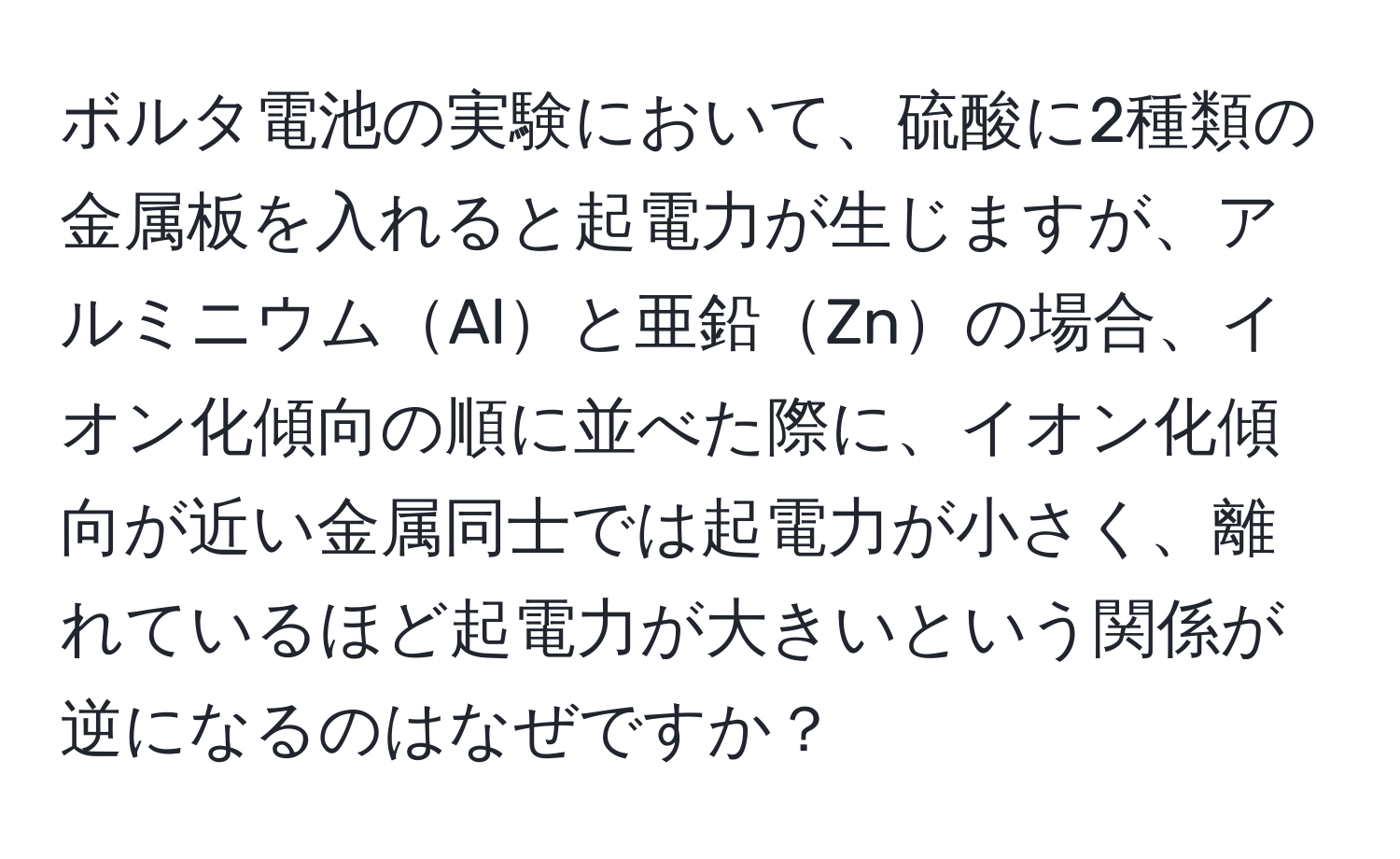 ボルタ電池の実験において、硫酸に2種類の金属板を入れると起電力が生じますが、アルミニウムAlと亜鉛Znの場合、イオン化傾向の順に並べた際に、イオン化傾向が近い金属同士では起電力が小さく、離れているほど起電力が大きいという関係が逆になるのはなぜですか？
