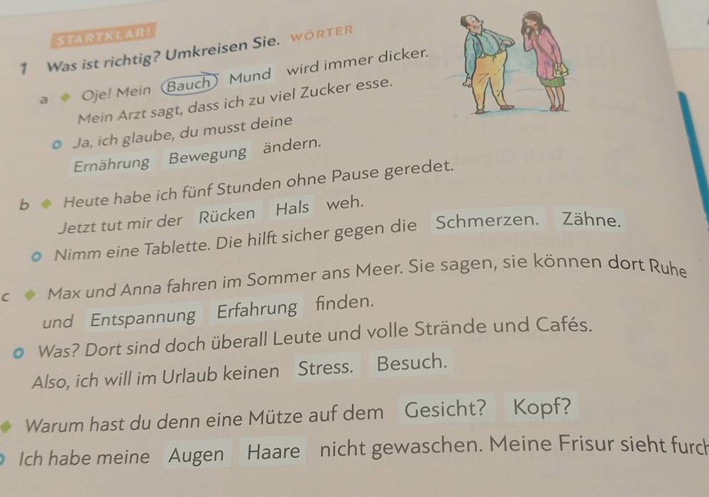 STARTKLARI 
1 Was ist richtig? Umkreisen Sie. wörTer 
a Oje! Mein (Bauch) Mund wird immer dicker. 
Mein Arzt sagt, dass ich zu viel Zucker esse. 
Ja, ich glaube, du musst deine 
Ernährung Bewegung ändern. 
b Heute habe ich fünf Stunden ohne Pause geredet. 
Jetzt tut mir der Rücken Hals weh. 
Nimm eine Tablette. Die hilft sicher gegen die Schmerzen. Zähne. 
C Max und Anna fahren im Sommer ans Meer. Sie sagen, sie können dort Ruhe 
und Entspannung Erfahrung finden. 
Was? Dort sind doch überall Leute und volle Strände und Cafés. 
Also, ich will im Urlaub keinen Stress. Besuch. 
Warum hast du denn eine Mütze auf dem Gesicht? Kopf? 
Ich habe meine Augen Haare nicht gewaschen. Meine Frisur sieht furch