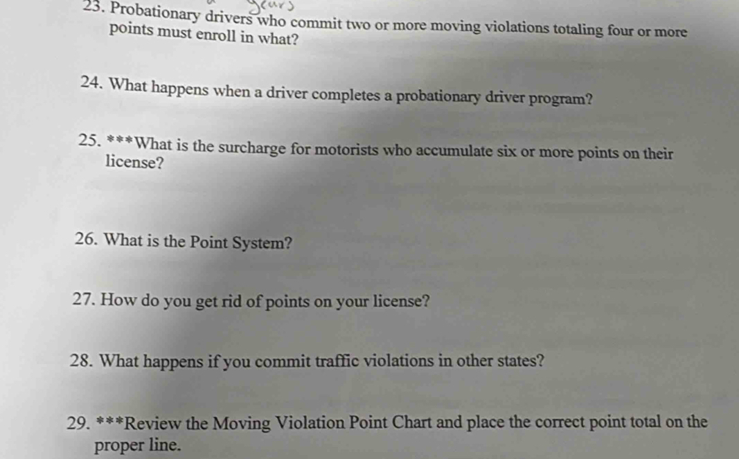 Probationary drivers who commit two or more moving violations totaling four or more 
points must enroll in what? 
24. What happens when a driver completes a probationary driver program? 
25. ***What is the surcharge for motorists who accumulate six or more points on their 
license? 
26. What is the Point System? 
27. How do you get rid of points on your license? 
28. What happens if you commit traffic violations in other states? 
29. ***Review the Moving Violation Point Chart and place the correct point total on the 
proper line.