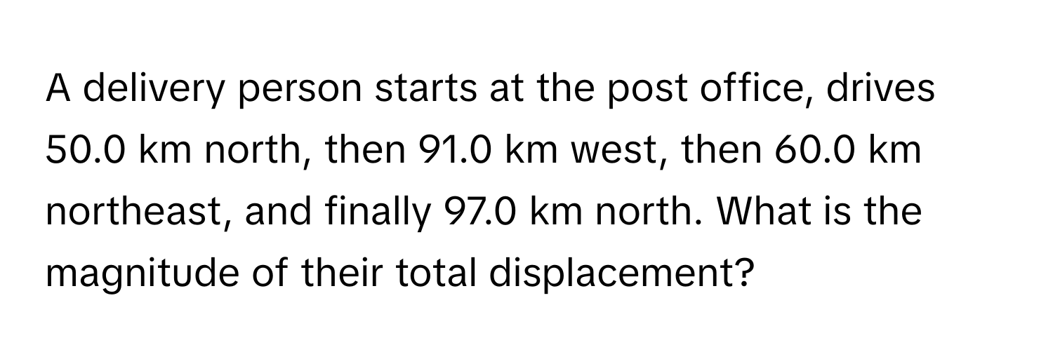 A delivery person starts at the post office, drives 50.0 km north, then 91.0 km west, then 60.0 km northeast, and finally 97.0 km north. What is the magnitude of their total displacement?