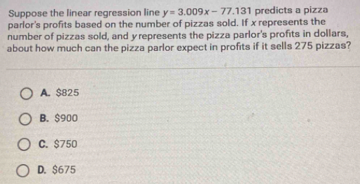 Suppose the linear regression line y=3.009x-77.131 predicts a pizza
parlor's profits based on the number of pizzas sold. If x represents the
number of pizzas sold, and yrepresents the pizza parlor's profits in dollars,
about how much can the pizza parlor expect in profits if it sells 275 pizzas?
A. $825
B. $900
C. $750
D. $675