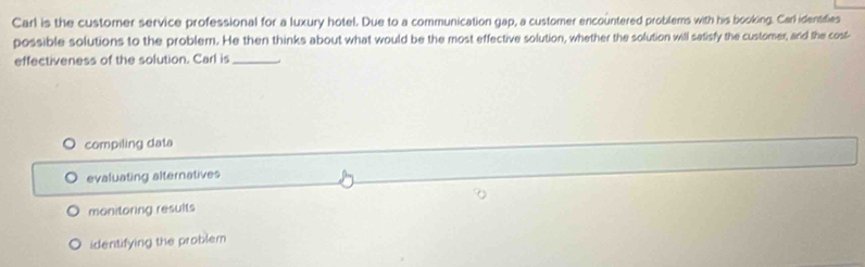 Carl is the customer service professional for a luxury hotel. Due to a communication gap, a customer encountered problems with his booking. Carl identifies
possible solutions to the problem. He then thinks about what would be the most effective solution, whether the solution will satisfy the customer, and the cost-
effectiveness of the solution. Carl is_
compiling data
evaluating alternatives
monitoring results
identifying the problem