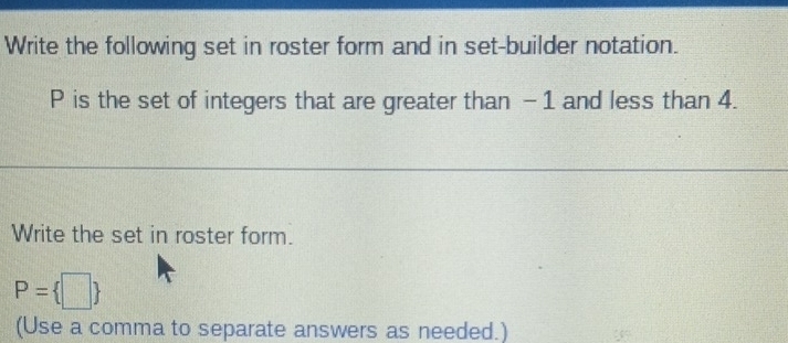 Write the following set in roster form and in set-builder notation.
P is the set of integers that are greater than -1 and less than 4. 
Write the set in roster form.
P= | 4
(Use a comma to separate answers as needed.)