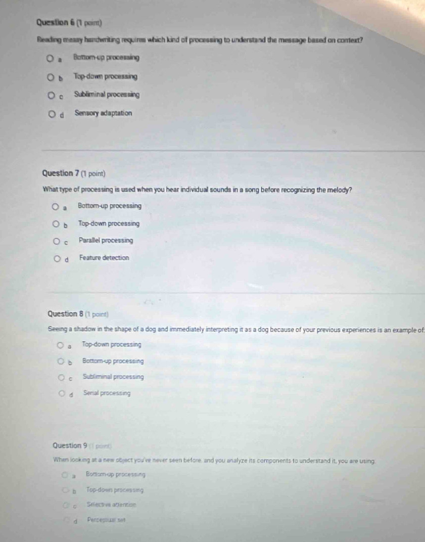 (1 poirt)
Reading measy handwriting requires which kind of processing to understand the message based on context?
Bottom-up processing
b Top-down processing
Subliminal processing
d Sensory adaptation
Question 7 (1 point)
What type of processing is used when you hear individual sounds in a song before recognizing the melody?. Bottom-up processing
b Top-down processing
C Parallel processing
d Feature detection
Question 8 (1 point)
Seeing a shadow in the shape of a dog and immediately interpreting it as a dog because of your previous experiences is an example of
a Top-down processing
b Bottom-up processing
C Subliminal processing
d Serial processing
Question 9 (1 point)
When looking at a new object you've never seen before, and you analyze its components to understand it, you are using
a Bottom-up processing
b Top-down processing
。 Selectve attention
d Percepowal set