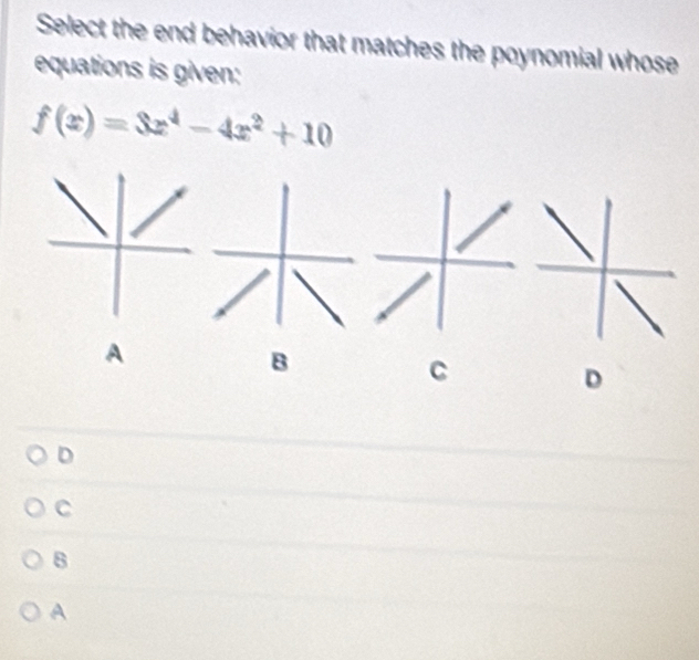 Select the end behavior that matches the poynomial whose
equations is given:
f(x)=3x^4-4x^2+10
A
B
C
D
D
C
8
A