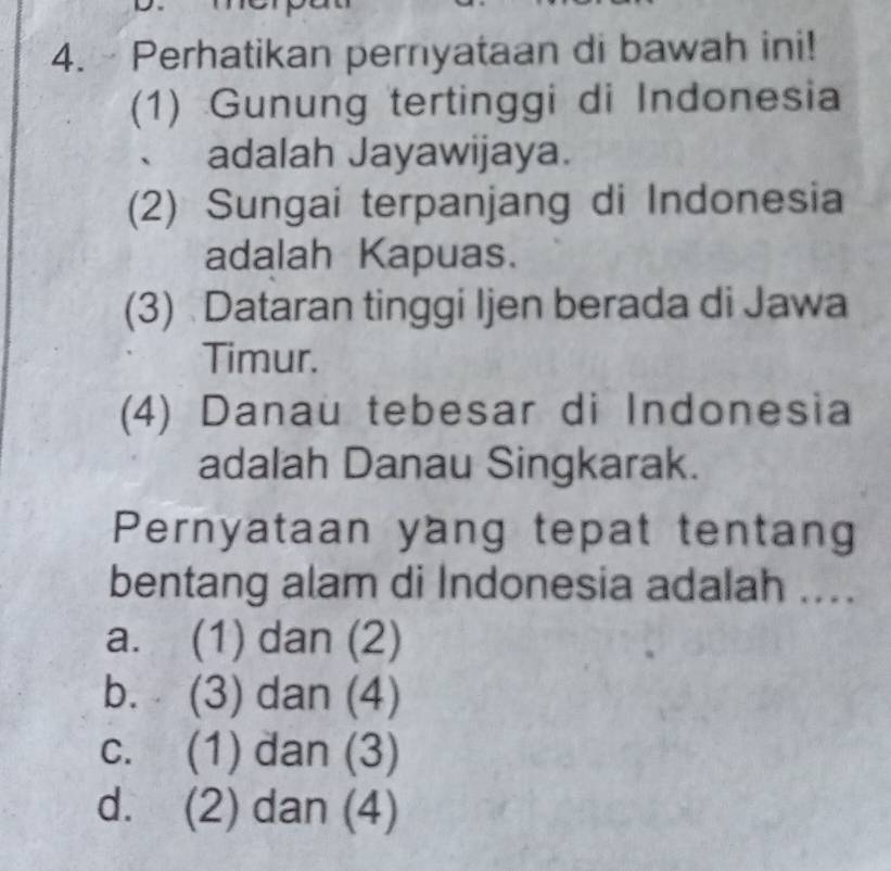 Perhatikan pernyataan di bawah ini!
(1) Gunung tertinggi di Indonesia
、 adalah Jayawijaya.
(2) Sungai terpanjang di Indonesia
adalah Kapuas.
(3) Dataran tinggi Ijen berada di Jawa
Timur.
(4) Danau tebesar di Indonesia
adalah Danau Singkarak.
Pernyataan yang tepat tentang
bentang alam di Indonesia adalah ....
a. (1) dan (2)
b. (3) dan (4)
c. (1) dan (3)
d. (2) dan (4)