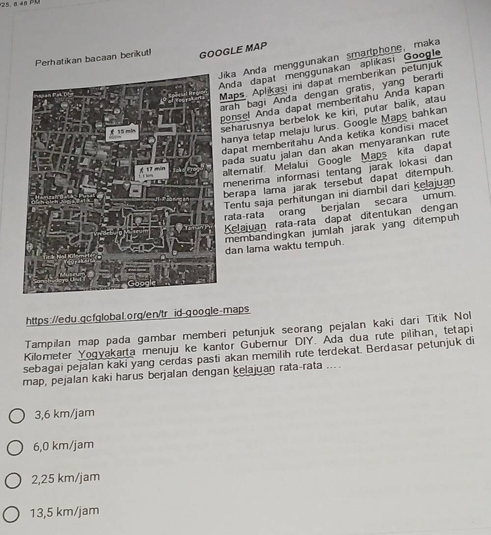 A48P M
Perhatikan bacaan berikut! GOOGLE MAP
Jika Anda menggunakan smartphone, maka
Anda dapat menggunakan aplikasi Google
Maps. Aplikaşi ini dapat memberikan petunjuk
arah bagi Anda dengan gratis, yang berarti
ponsel Anda dapat memberitahu Anda kapan
seharusnya berbelok ke kiri, putar balik, atau
hanya tetap melaju lurus. Google Maps bahkan
dapat memberitahu Anda ketika kondisi macet
pada suatu jalan dan akan menyarankan rute
alternatif. Melalui Google Maps kita dapat
menerima informasi tentang jarak lokasi dan 
berapa lama jarak tersebut dapat ditempuh.
Tentu saja perhitungan ini diambil dari kelajuan
rata-rata orang berjalan secara umum.
Kelajuan rataçrata dapat ditentukan dengan
membandingkan jumlah jarak yang ditempuh
dan lama waktu tempuh.
https://edu.gcfglobal.org/en/tr id-qoogle-maps
Tampilan map pada gambar memberi petunjuk seorang pejalan kaki dari Titik Nol
Kilometer Yogyakarta menuju ke kantor Gubernur DIY. Ada dua rute pilihan, tetapi
sebagai pejalan kaki yang cerdas pasti akan memilih rute terdekat. Berdasar petunjuk di
map, pejalan kaki harus berjalan dengan kelajuan rata-rata ....
3,6 km/jam
6,0 km/jam
2,25 km/jam
13,5 km/jam