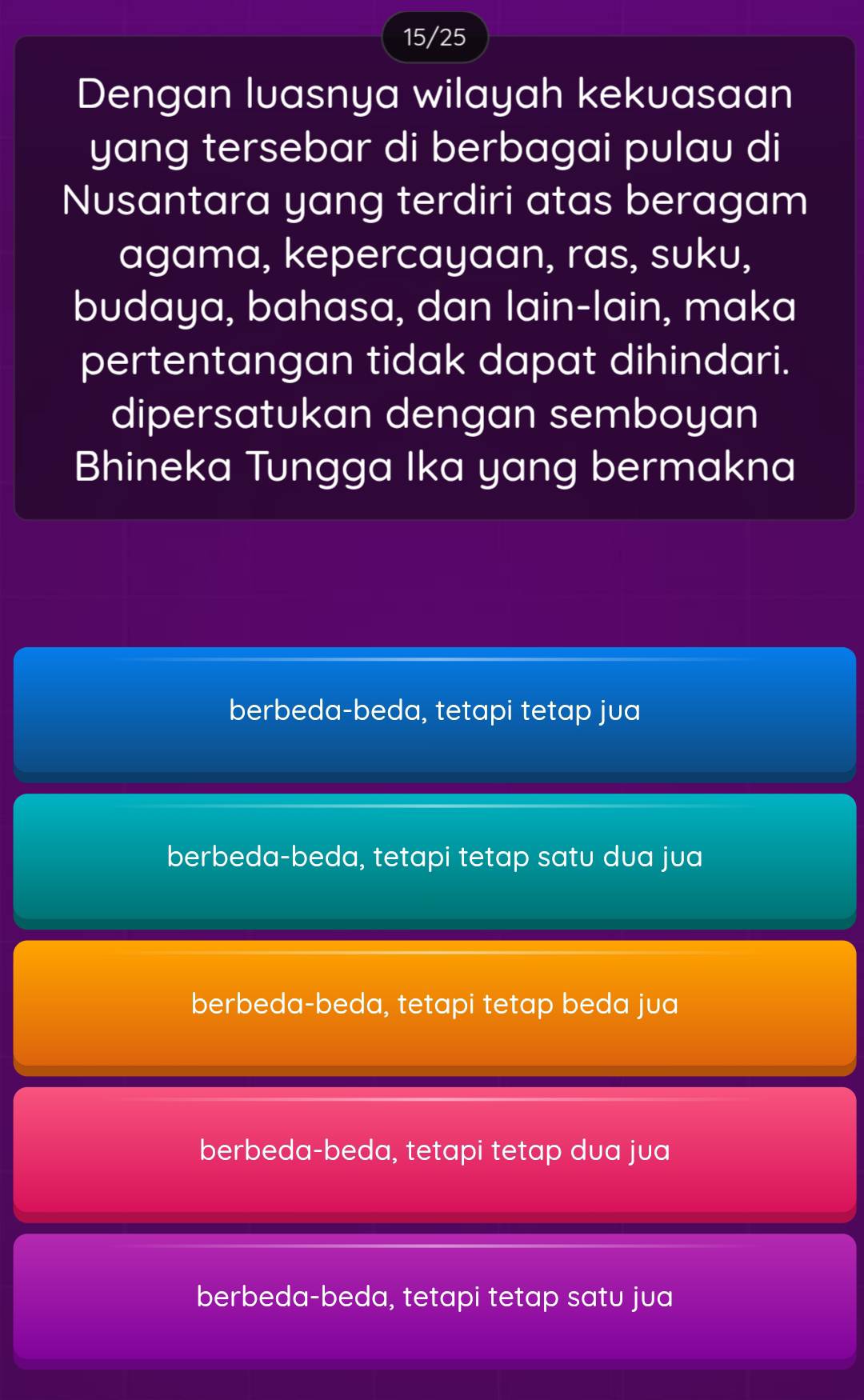 15/25
Dengan luasnya wilayah kekuasaan
yang tersebar di berbagai pulau di
Nusantara yang terdiri atas beragam
agama, kepercayaan, ras, suku,
budaya, bahasa, dan lain-lain, maka
pertentangan tidak dapat dihindari.
dipersatukan dengan semboyan
Bhineka Tungga Ika yang bermakna
berbeda-beda, tetapi tetap jua
berbeda-beda, tetapi tetap satu dua jua
berbeda-beda, tetapi tetap beda jua
berbeda-beda, tetapi tetap dua jua
berbeda-beda, tetapi tetap satu jua