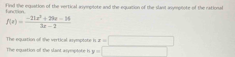 Find the equation of the vertical asymptote and the equation of the slant asymptote of the rational
function.
f(x)= (-21x^2+29x-16)/3x-2 
The equation of the vertical asymptote is x=□
The equation of the slant asymptote is y=□