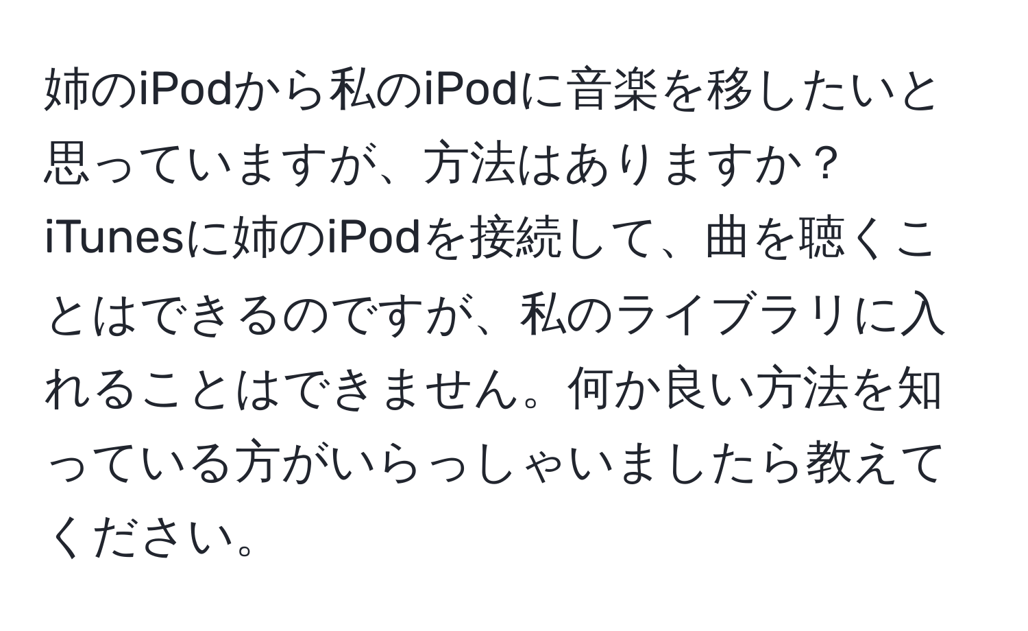 姉のiPodから私のiPodに音楽を移したいと思っていますが、方法はありますか？iTunesに姉のiPodを接続して、曲を聴くことはできるのですが、私のライブラリに入れることはできません。何か良い方法を知っている方がいらっしゃいましたら教えてください。