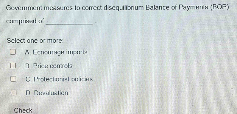 Government measures to correct disequilibrium Balance of Payments (BOP)
comprised of_
`
Select one or more:
A. Ecnourage imports
B. Price controls
C. Protectionist policies
D. Devaluation
Check