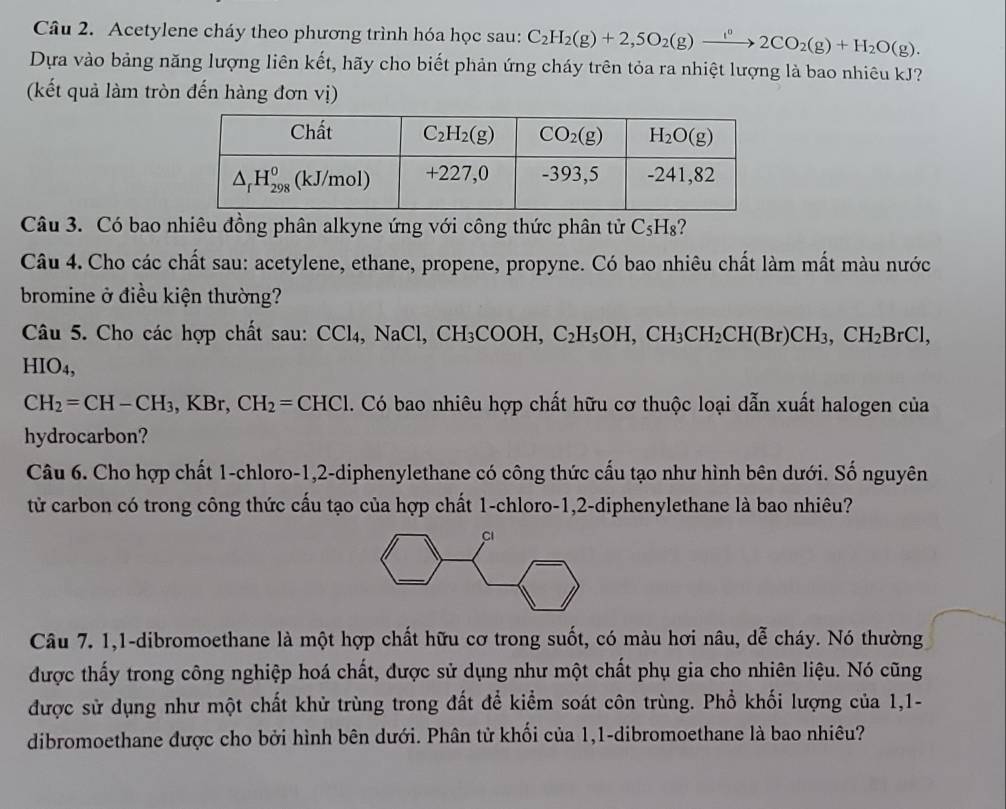 Acetylene cháy theo phương trình hóa học sau: C_2H_2(g)+2,5O_2(g)xrightarrow i°2CO_2(g)+H_2O(g).
Dựa vào bảng năng lượng liên kết, hãy cho biết phản ứng cháy trên tỏa ra nhiệt lượng là bao nhiêu kJ?
(kết quả làm tròn đến hàng đơn vị)
Câu 3. Có bao nhiêu đồng phân alkyne ứng với công thức phân tử C_5H_8 ?
Câu 4. Cho các chất sau: acetylene, ethane, propene, propyne. Có bao nhiêu chất làm mất màu nước
bromine ở điều kiện thường?
Câu 5. Cho các hợp chất sau: C Cl_4,NaCl CH_3COOH,C_2H_5OH,CH_3CH_2CH(Br)CH_3,CH_2BrCl,. HIO 4.
CH_2=CH-CH_3 .KB r、 CH_2=CHCl. Có bao nhiêu hợp chất hữu cơ thuộc loại dẫn xuất halogen của
hydrocarbon?
Câu 6. Cho hợp chất 1-chloro-1,2-diphenylethane có công thức cấu tạo như hình bên dưới. Số nguyên
tử carbon có trong công thức cấu tạo của hợp chất 1-chloro-1,2-diphenylethane là bao nhiêu?
Câu 7. 1,1-dibromoethane là một hợp chất hữu cơ trong suốt, có màu hơi nâu, dễ cháy. Nó thường
được thấy trong công nghiệp hoá chất, được sử dụng như một chất phụ gia cho nhiên liệu. Nó cũng
được sử dụng như một chất khử trùng trong đất để kiểm soát côn trùng. Phổ khối lượng của 1,1-
dibromoethane được cho bởi hình bên dưới. Phân tử khối của 1,1-dibromoethane là bao nhiêu?