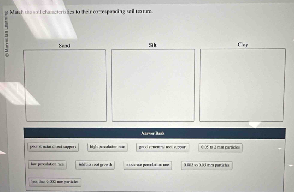 Match the soil characteristics to their corresponding soil texture.
Silt Clay
Answer Bank
poor structural root support high percolation rate good structural root support 0.05 to 2 mm particles
low percolation rate inhibits root growth moderate percolation rate 0.002 to 0.05 mm particles
less than 0.002 mm particles