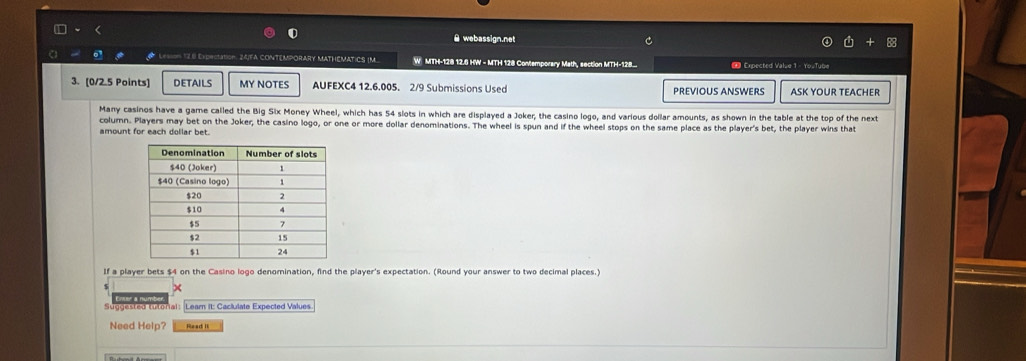 webassign.net 
Lesson 128 Expectation. 24/FA CONTEMPORARY MATHEMATICS (M W MTH-128 12.6 HW - MTH 128 Contemporary Math, section MTH-128.. # Expected Value 1 - YouTube 
3. [0/2.5 Points] DETAILS MY NOTES AUFEXC4 12.6.005. 2/9 Submissions Used PREVIOUS ANSWERS ASK YOUR TEACHER 
Many casinos have a game called the Big Six Money Wheel, which has 54 slots in which are displayed a Joker, the casino logo, and various dollar amounts, as shown in the table at the top of the next 
column. Players may bet on the Joker, the casino logo, or one or more dollar denominations. The wheel is spun and if the wheel stops on the same place as the player's bet, the player wins that 
amount for each dollar bet. 
If a player bets $4 on the Casino logo denomination, find the player's expectation. (Round your answer to two decimal places.) 
× 
Suggested tutorial: Lear It: Caclulate Expected Values 
Need Help? Read I