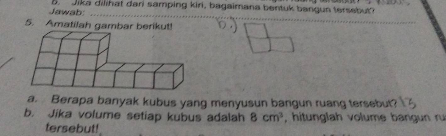 Jika dilihat dari samping kiri, bagaimana bentuk bangun tersebut? 
Jawab:_ 
5. Amatilah gambar berikut! 
_ 
_ 
a. Berapa banyak kubus yang menyusun bangun ruang tersebut? 
b. Jika volume setiap kubus adalah 8cm^3 , hitunglah volume bangun ru 
tersebut!