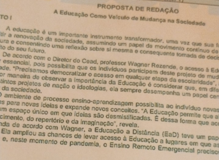 PROPOSTA DE REDAÇÃO 
TO I 
A Educação Como Veículo de Mudança na Sociedade 
A educação é um importante instrumento transformador, uma vez que sua fi 
tir a renovação da sociedade, assumindo um papel de movimento contínuo de 
to do seu futuro. 
ura e consentindo uma reflexão sobre si mesma e consequente tomada de décio 
De acordo com o Diretor do Cead, professor Wagner Rezende, o acesso à Ed 
y essencial, pois possibilita que os indivíduos participem deste projeto de mud 
ade. "Precisamos democratizar o acesso em qualquer etapa da escolaridade", 
for maneira de observar a importância da Educação é considerar que, em dife 
stintos projetos de nação e ideologias, ela sempre desempenha um papel cem da sociedade. 
O ambiente de processo ensino-aprendizagem possibílita ao indivíduo novas 
es para novas ideias e expande novos conceitos. "A Educação permite que a 
um espaço único em que ideias são desmistificadas. É dessa forma que ace 
cimento, do repertório e da imaginação'', revela. 
nda de acordo com Wagner, a Educação a Distância (EaD) teve um pap 
Ela ampliou as chances de levar acesso à Educação a lugares em que as 
e, neste momento de pandemia, o Ensino Remoto Emergencial preciso