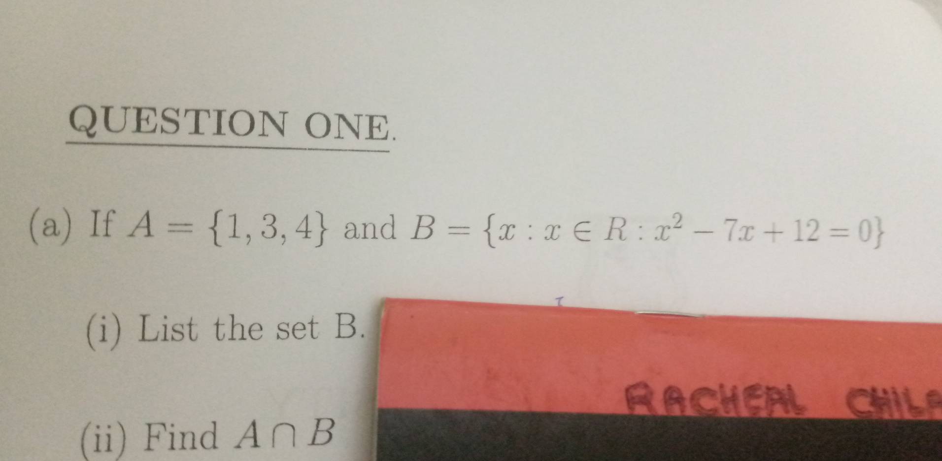 QUESTION ONE. 
(a) If A= 1,3,4 and B= x:x∈ R:x^2-7x+12=0
(i) List the set B. 
RACHEAL CHILA 
(ii) Find A∩ B